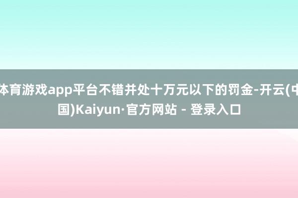 体育游戏app平台不错并处十万元以下的罚金-开云(中国)Kaiyun·官方网站 - 登录入口