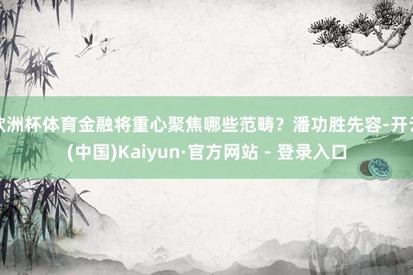 欧洲杯体育金融将重心聚焦哪些范畴？潘功胜先容-开云(中国)Kaiyun·官方网站 - 登录入口