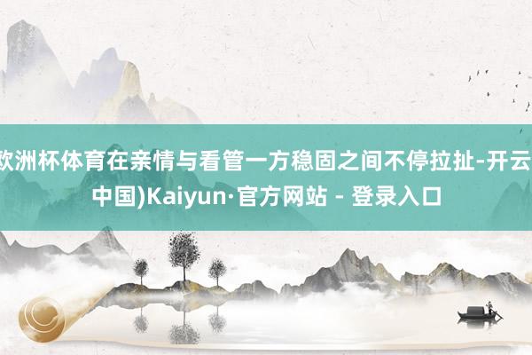 欧洲杯体育在亲情与看管一方稳固之间不停拉扯-开云(中国)Kaiyun·官方网站 - 登录入口
