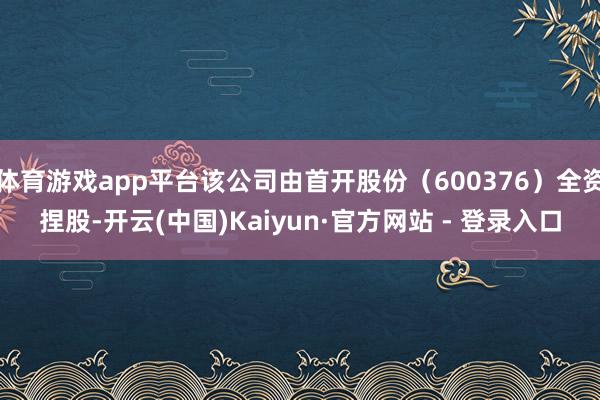 体育游戏app平台该公司由首开股份（600376）全资捏股-开云(中国)Kaiyun·官方网站 - 登录入口