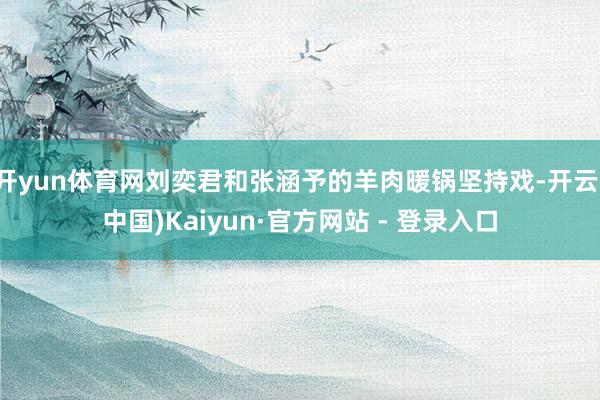 开yun体育网刘奕君和张涵予的羊肉暖锅坚持戏-开云(中国)Kaiyun·官方网站 - 登录入口