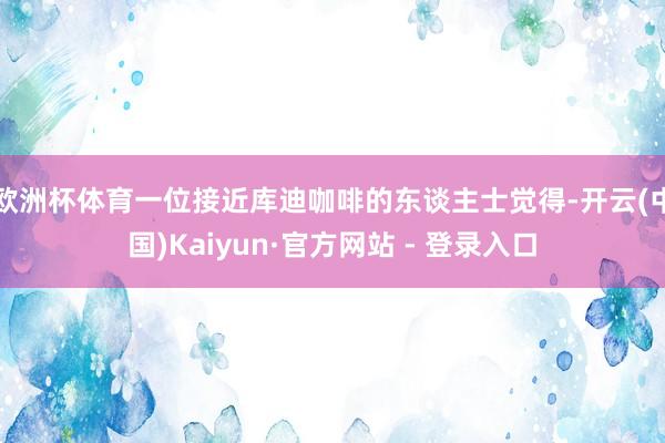 欧洲杯体育一位接近库迪咖啡的东谈主士觉得-开云(中国)Kaiyun·官方网站 - 登录入口