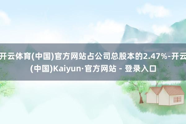 开云体育(中国)官方网站占公司总股本的2.47%-开云(中国)Kaiyun·官方网站 - 登录入口