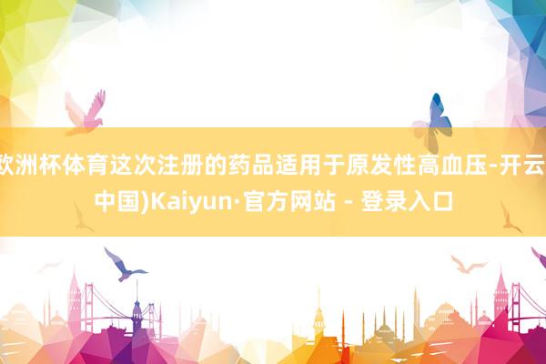 欧洲杯体育这次注册的药品适用于原发性高血压-开云(中国)Kaiyun·官方网站 - 登录入口