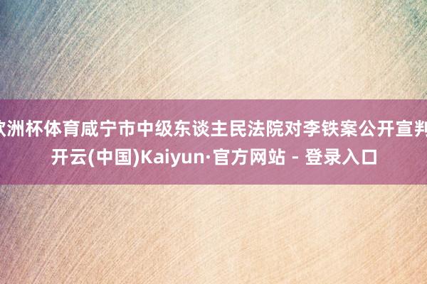 欧洲杯体育咸宁市中级东谈主民法院对李铁案公开宣判-开云(中国)Kaiyun·官方网站 - 登录入口