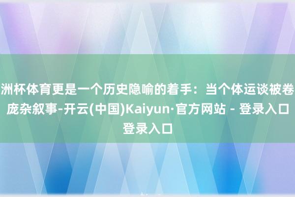 欧洲杯体育更是一个历史隐喻的着手:当个体运谈被卷入庞杂叙事-开云(中国)Kaiyun·官方网站 - 登录入口