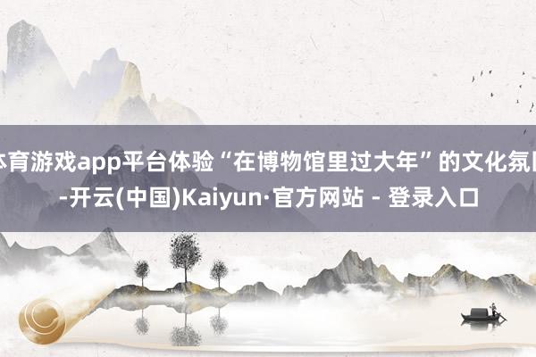 体育游戏app平台体验“在博物馆里过大年”的文化氛围-开云(中国)Kaiyun·官方网站 - 登录入口