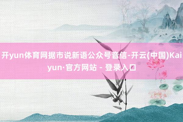 开yun体育网据市说新语公众号音信-开云(中国)Kaiyun·官方网站 - 登录入口