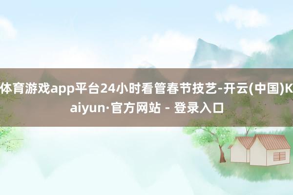 体育游戏app平台24小时看管春节技艺-开云(中国)Kaiyun·官方网站 - 登录入口