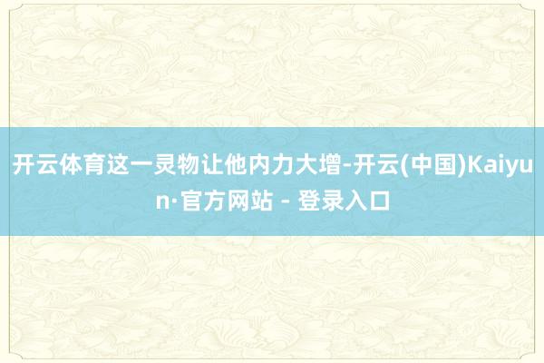 开云体育这一灵物让他内力大增-开云(中国)Kaiyun·官方网站 - 登录入口