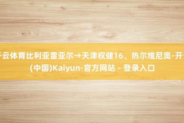 开云体育比利亚雷亚尔→天津权健16、热尔维尼奥-开云(中国)Kaiyun·官方网站 - 登录入口
