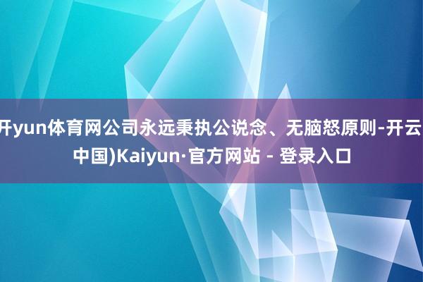 开yun体育网公司永远秉执公说念、无脑怒原则-开云(中国)Kaiyun·官方网站 - 登录入口