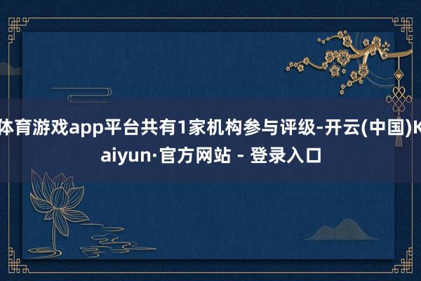 体育游戏app平台共有1家机构参与评级-开云(中国)Kaiyun·官方网站 - 登录入口