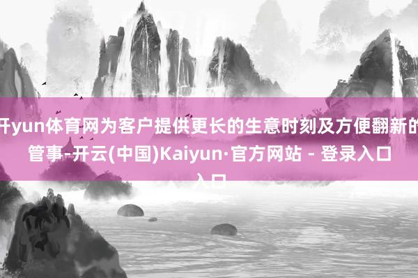 开yun体育网为客户提供更长的生意时刻及方便翻新的管事-开云(中国)Kaiyun·官方网站 - 登录入口