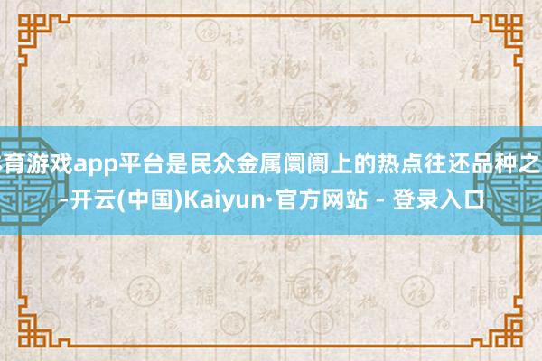 体育游戏app平台是民众金属阛阓上的热点往还品种之一-开云(中国)Kaiyun·官方网站 - 登录入口