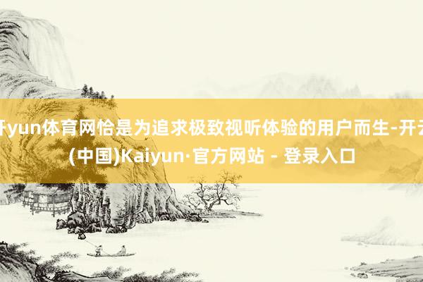 开yun体育网恰是为追求极致视听体验的用户而生-开云(中国)Kaiyun·官方网站 - 登录入口