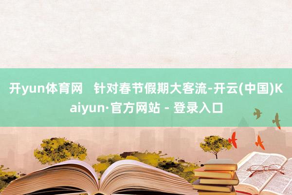 开yun体育网 针对春节假期大客流-开云(中国)Kaiyun·官方网站 - 登录入口