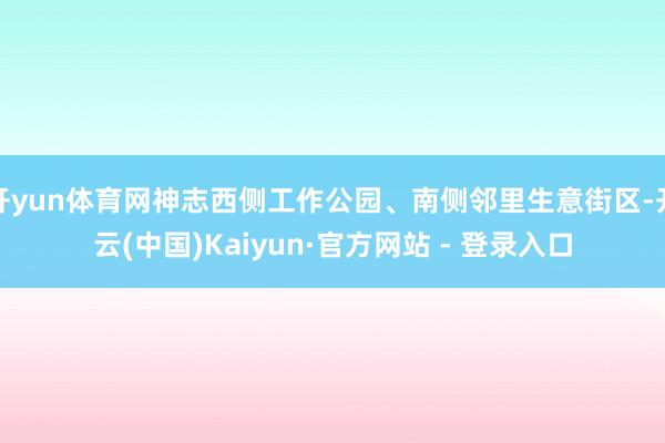 开yun体育网神志西侧工作公园、南侧邻里生意街区-开云(中国)Kaiyun·官方网站 - 登录入口