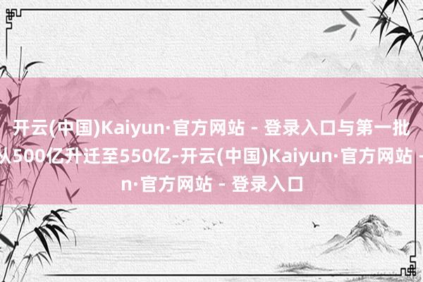开云(中国)Kaiyun·官方网站 - 登录入口与第一批比拟额度从500亿升迁至550亿-开云(中国)Kaiyun·官方网站 - 登录入口