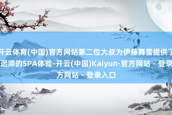 开云体育(中国)官方网站第二位大叔为伊藤舞雪提供了一场迟滞的SPA体验-开云(中国)Kaiyun·官方网站 - 登录入口