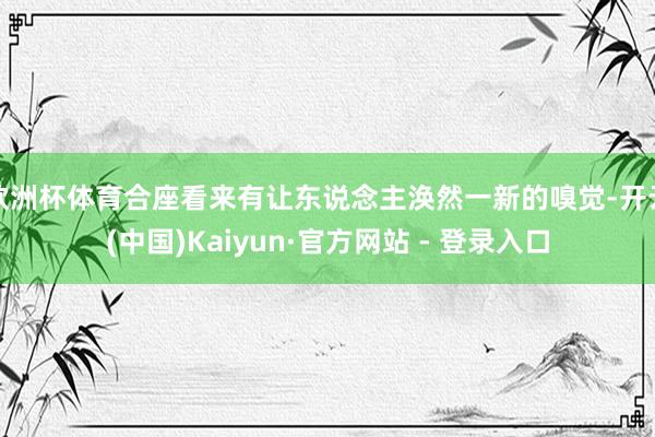 欧洲杯体育合座看来有让东说念主涣然一新的嗅觉-开云(中国)Kaiyun·官方网站 - 登录入口