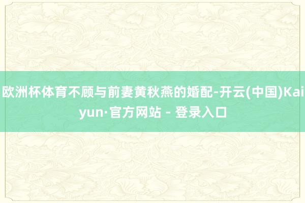 欧洲杯体育不顾与前妻黄秋燕的婚配-开云(中国)Kaiyun·官方网站 - 登录入口