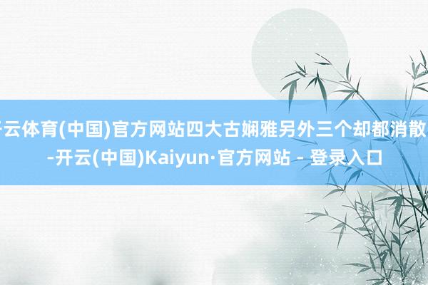 开云体育(中国)官方网站四大古娴雅另外三个却都消散了-开云(中国)Kaiyun·官方网站 - 登录入口