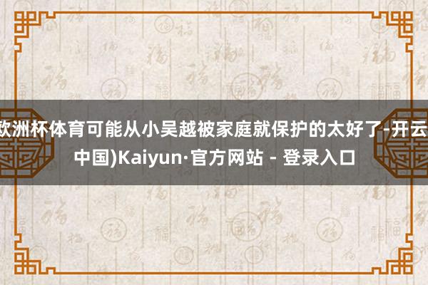 欧洲杯体育可能从小吴越被家庭就保护的太好了-开云(中国)Kaiyun·官方网站 - 登录入口