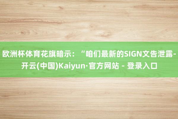 欧洲杯体育　　花旗暗示：“咱们最新的SIGN文告泄露-开云(中国)Kaiyun·官方网站 - 登录入口