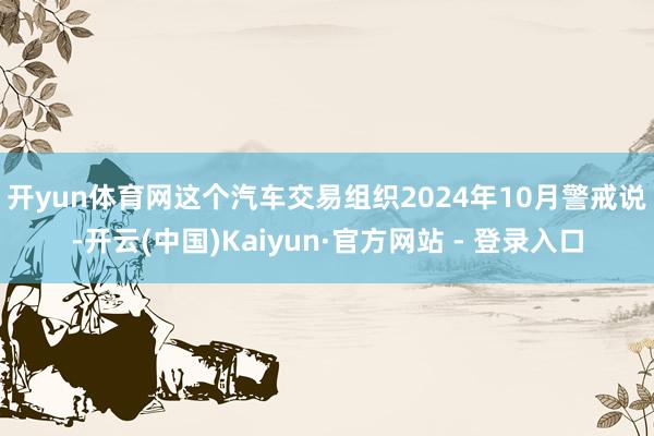 开yun体育网　　这个汽车交易组织2024年10月警戒说-开云(中国)Kaiyun·官方网站 - 登录入口