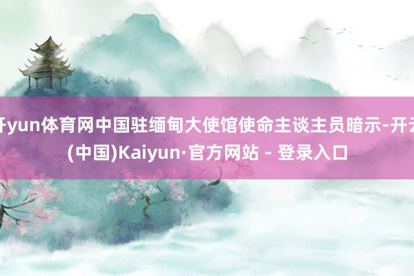 开yun体育网中国驻缅甸大使馆使命主谈主员暗示-开云(中国)Kaiyun·官方网站 - 登录入口