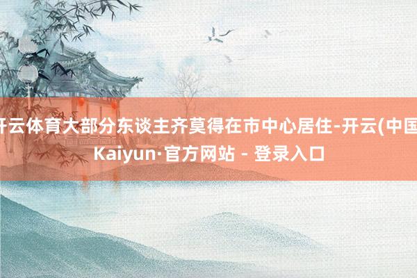 开云体育大部分东谈主齐莫得在市中心居住-开云(中国)Kaiyun·官方网站 - 登录入口