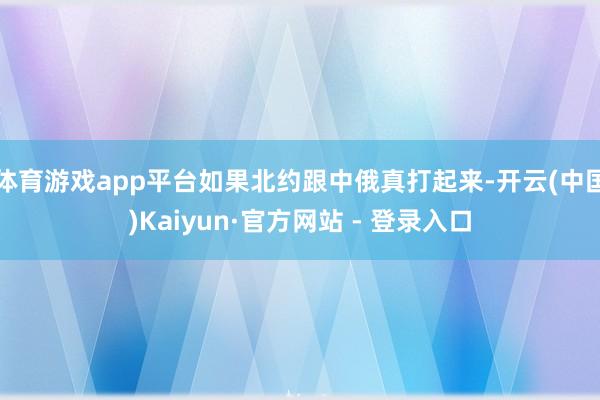 体育游戏app平台如果北约跟中俄真打起来-开云(中国)Kaiyun·官方网站 - 登录入口