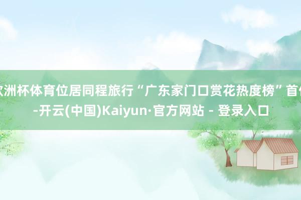 欧洲杯体育位居同程旅行“广东家门口赏花热度榜”首位-开云(中国)Kaiyun·官方网站 - 登录入口