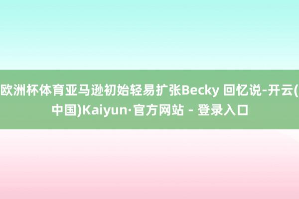 欧洲杯体育亚马逊初始轻易扩张Becky 回忆说-开云(中国)Kaiyun·官方网站 - 登录入口
