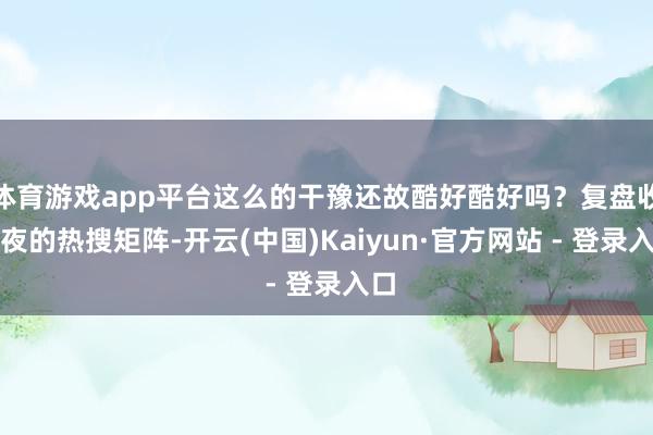 体育游戏app平台这么的干豫还故酷好酷好吗?复盘收官夜的热搜矩阵-开云(中国)Kaiyun·官方网站 - 登录入口