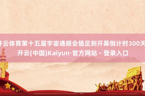 开云体育第十五届宇宙通顺会插足到开幕倒计时300天-开云(中国)Kaiyun·官方网站 - 登录入口