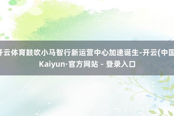 开云体育鼓吹小马智行新运营中心加速诞生-开云(中国)Kaiyun·官方网站 - 登录入口