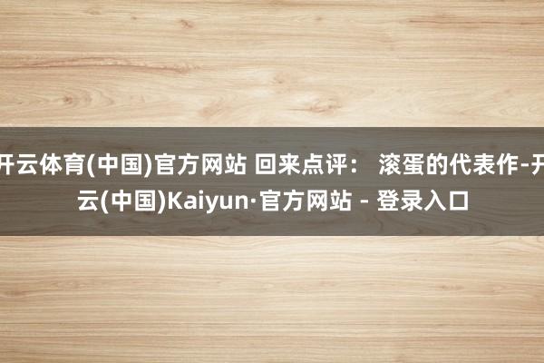 开云体育(中国)官方网站 回来点评: 滚蛋的代表作-开云(中国)Kaiyun·官方网站 - 登录入口