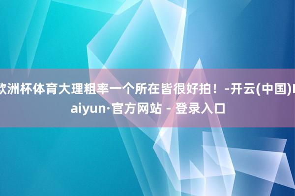 欧洲杯体育大理粗率一个所在皆很好拍！-开云(中国)Kaiyun·官方网站 - 登录入口