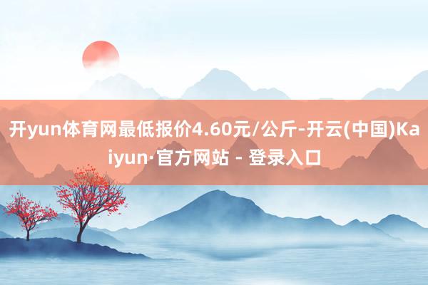 开yun体育网最低报价4.60元/公斤-开云(中国)Kaiyun·官方网站 - 登录入口