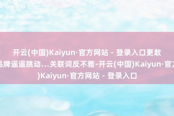 开云(中国)Kaiyun·官方网站 - 登录入口更敢说高出那些番邦品牌遥遥跳动…关联词反不雅-开云(中国)Kaiyun·官方网站 - 登录入口