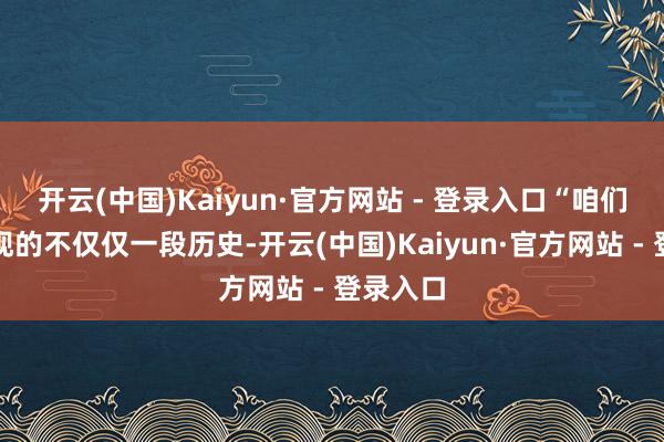 开云(中国)Kaiyun·官方网站 - 登录入口“咱们念念呈现的不仅仅一段历史-开云(中国)Kaiyun·官方网站 - 登录入口