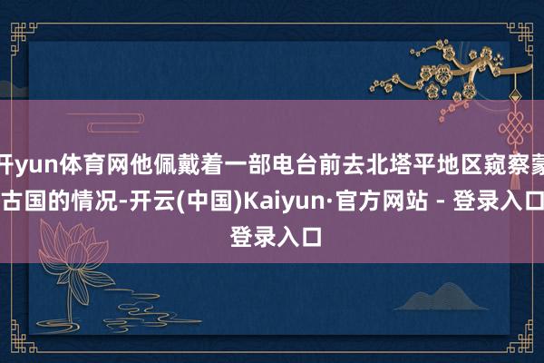 开yun体育网他佩戴着一部电台前去北塔平地区窥察蒙古国的情况-开云(中国)Kaiyun·官方网站 - 登录入口