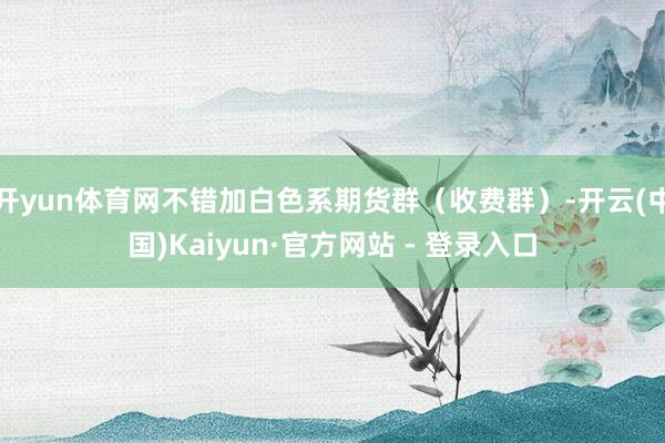 开yun体育网不错加白色系期货群（收费群）-开云(中国)Kaiyun·官方网站 - 登录入口
