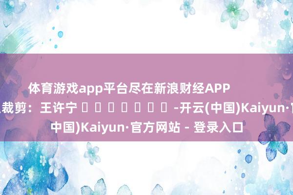 体育游戏app平台尽在新浪财经APP 连累裁剪:王许宁 -开云(中国)Kaiyun·官方网站 - 登录入口