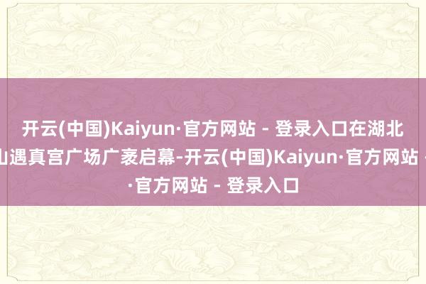 开云(中国)Kaiyun·官方网站 - 登录入口在湖北十堰武当山遇真宫广场广袤启幕-开云(中国)Kaiyun·官方网站 - 登录入口