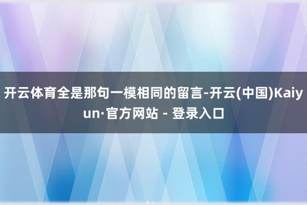 开云体育全是那句一模相同的留言-开云(中国)Kaiyun·官方网站 - 登录入口