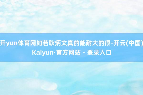 开yun体育网如若耿炳文真的能耐大的很-开云(中国)Kaiyun·官方网站 - 登录入口