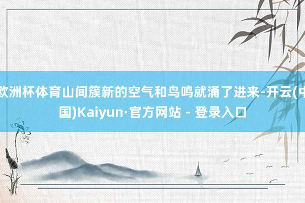 欧洲杯体育山间簇新的空气和鸟鸣就涌了进来-开云(中国)Kaiyun·官方网站 - 登录入口